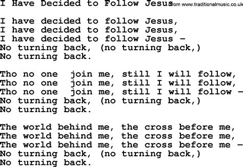 I Have Decided To Follow Jesus; I Have Decided To Follow Jesus; I Have Decided To Follow Jesus; No Turning Back, No Turning Back. Though None Go With Me, I Still Will Follow; Though None Go With Me, I Still Will Follow; Though None Go With Me, I Still Will Follow; No Turning Back, No Turning Back. The World Behind Me, The Cross Before Me;